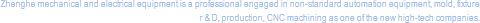 Zhenghe mechanical and electrical equipment is a professional engaged in non-standard automation equipment, mold, fixture r & D, production, CNC machining as one of the new high-tech companies.